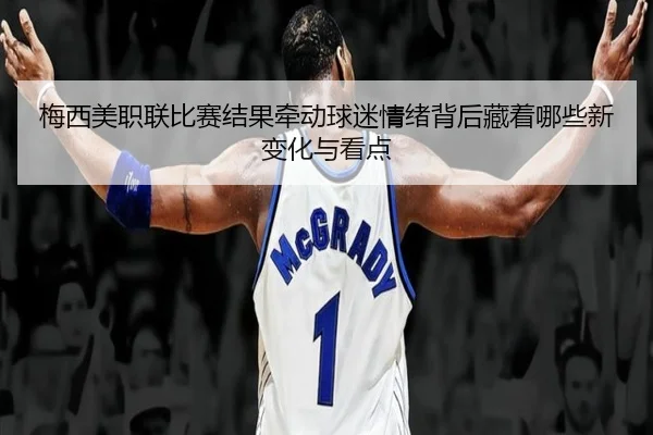 梅西美职联比赛结果牵动球迷情绪背后藏着哪些新变化与看点