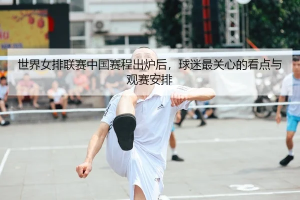 世界女排联赛中国赛程出炉后，球迷最关心的看点与观赛安排