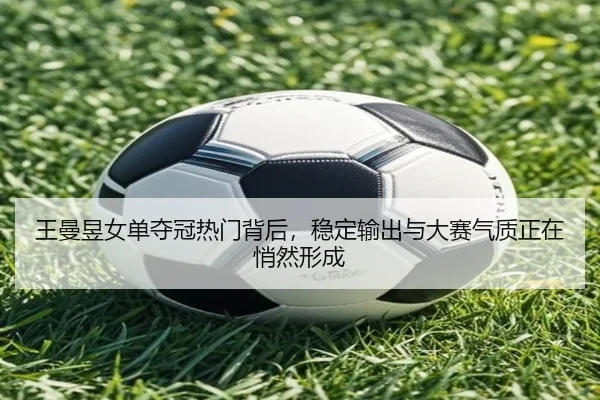 王曼昱女单夺冠热门背后，稳定输出与大赛气质正在悄然形成